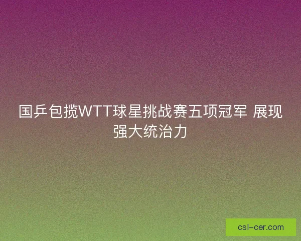 国乒包揽WTT球星挑战赛五项冠军 展现强大统治力