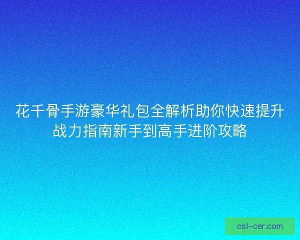 花千骨手游豪华礼包全解析助你快速提升战力指南新手到高手进阶攻略